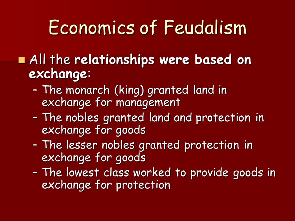 Economics of Feudalism All the relationships were based on exchange: All the relationships were based on exchange: –The monarch (king) granted land in exchange for management –The nobles granted land and protection in exchange for goods –The lesser nobles granted protection in exchange for goods –The lowest class worked to provide goods in exchange for protection