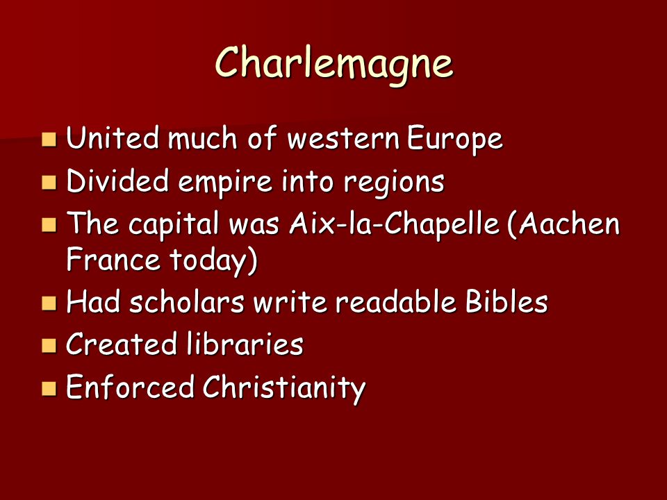 Charlemagne United much of western Europe United much of western Europe Divided empire into regions Divided empire into regions The capital was Aix-la-Chapelle (Aachen France today) The capital was Aix-la-Chapelle (Aachen France today) Had scholars write readable Bibles Had scholars write readable Bibles Created libraries Created libraries Enforced Christianity Enforced Christianity
