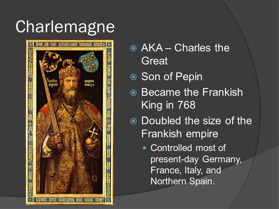 Charlemagne  AKA – Charles the Great  Son of Pepin  Became the Frankish King in 768  Doubled the size of the Frankish empire Controlled most of present-day Germany, France, Italy, and Northern Spain.