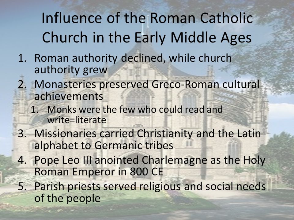 Influence of the Roman Catholic Church in the Early Middle Ages 1.Roman authority declined, while church authority grew 2.Monasteries preserved Greco-Roman cultural achievements 1.Monks were the few who could read and write=literate 3.Missionaries carried Christianity and the Latin alphabet to Germanic tribes 4.Pope Leo III anointed Charlemagne as the Holy Roman Emperor in 800 CE 5.Parish priests served religious and social needs of the people