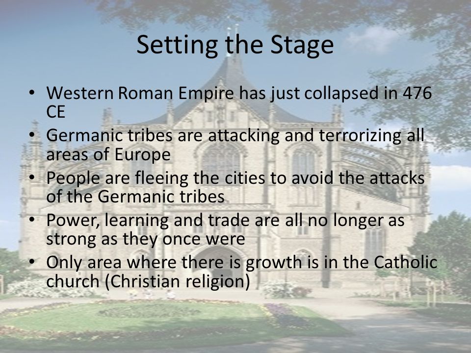 Setting the Stage Western Roman Empire has just collapsed in 476 CE Germanic tribes are attacking and terrorizing all areas of Europe People are fleeing the cities to avoid the attacks of the Germanic tribes Power, learning and trade are all no longer as strong as they once were Only area where there is growth is in the Catholic church (Christian religion)
