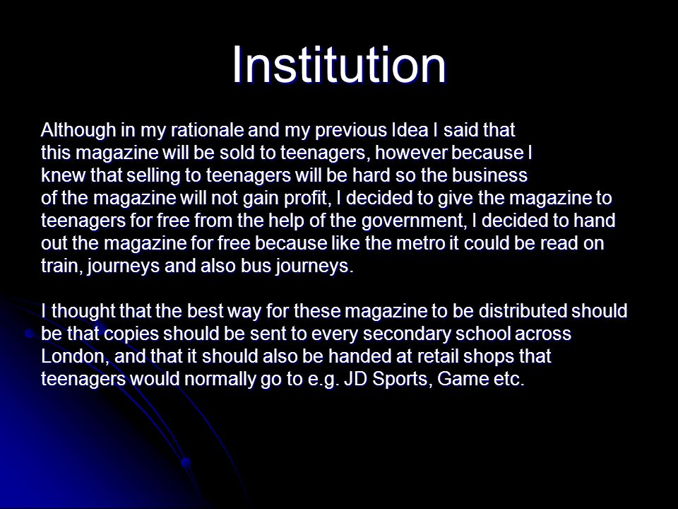 Institution Although in my rationale and my previous Idea I said that this magazine will be sold to teenagers, however because I knew that selling to teenagers will be hard so the business of the magazine will not gain profit, I decided to give the magazine to teenagers for free from the help of the government, I decided to hand out the magazine for free because like the metro it could be read on train, journeys and also bus journeys.