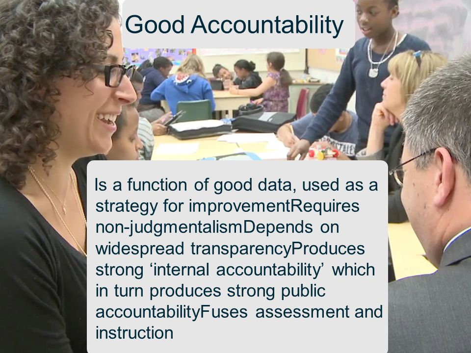 Good Accountability Is a function of good data, used as a strategy for improvementRequires non-judgmentalismDepends on widespread transparencyProduces strong ‘internal accountability’ which in turn produces strong public accountabilityFuses assessment and instruction