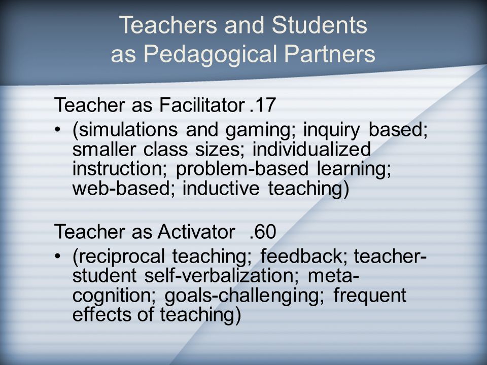 Teachers and Students as Pedagogical Partners Teacher as Facilitator.17 (simulations and gaming; inquiry based; smaller class sizes; individualized instruction; problem-based learning; web-based; inductive teaching) Teacher as Activator.60 (reciprocal teaching; feedback; teacher- student self-verbalization; meta- cognition; goals-challenging; frequent effects of teaching)