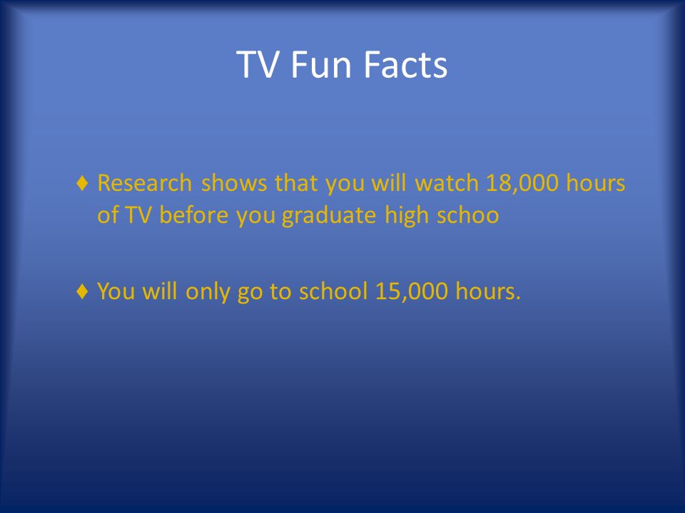 TV Fun Facts ♦ Research shows that you will watch 18,000 hours of TV before you graduate high schoo ♦ You will only go to school 15,000 hours.