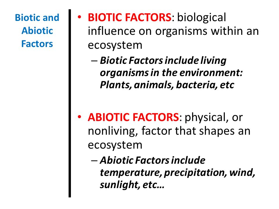 BIOTIC FACTORS: biological influence on organisms within an ecosystem – Biotic Factors include living organisms in the environment: Plants, animals, bacteria, etc ABIOTIC FACTORS: physical, or nonliving, factor that shapes an ecosystem – Abiotic Factors include temperature, precipitation, wind, sunlight, etc… Biotic and Abiotic Factors