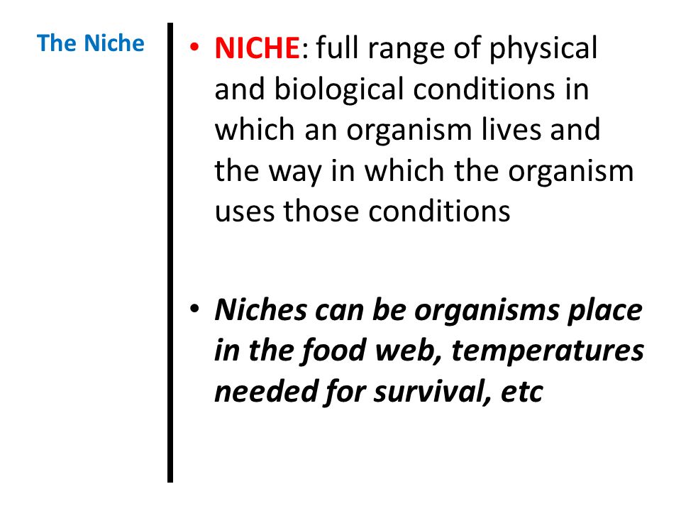 NICHE: full range of physical and biological conditions in which an organism lives and the way in which the organism uses those conditions Niches can be organisms place in the food web, temperatures needed for survival, etc The Niche