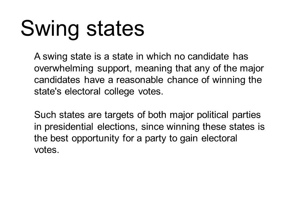 Swing states A swing state is a state in which no candidate has overwhelming support, meaning that any of the major candidates have a reasonable chance of winning the state s electoral college votes.