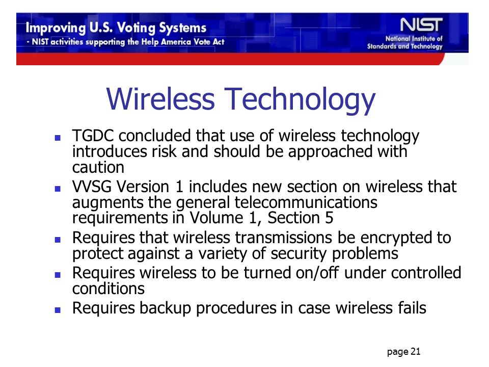 page 21 Wireless Technology TGDC concluded that use of wireless technology introduces risk and should be approached with caution VVSG Version 1 includes new section on wireless that augments the general telecommunications requirements in Volume 1, Section 5 Requires that wireless transmissions be encrypted to protect against a variety of security problems Requires wireless to be turned on/off under controlled conditions Requires backup procedures in case wireless fails