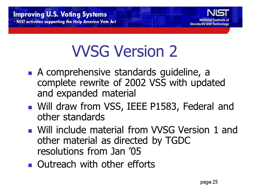 page 25 VVSG Version 2 A comprehensive standards guideline, a complete rewrite of 2002 VSS with updated and expanded material Will draw from VSS, IEEE P1583, Federal and other standards Will include material from VVSG Version 1 and other material as directed by TGDC resolutions from Jan ’05 Outreach with other efforts