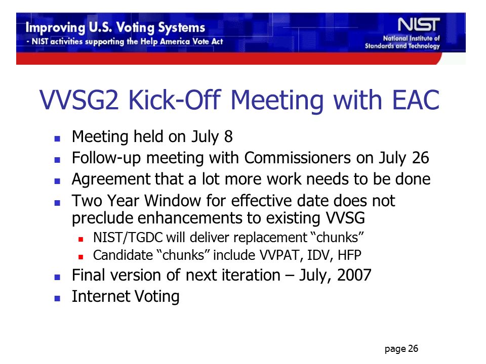 page 26 VVSG2 Kick-Off Meeting with EAC Meeting held on July 8 Follow-up meeting with Commissioners on July 26 Agreement that a lot more work needs to be done Two Year Window for effective date does not preclude enhancements to existing VVSG NIST/TGDC will deliver replacement chunks Candidate chunks include VVPAT, IDV, HFP Final version of next iteration – July, 2007 Internet Voting