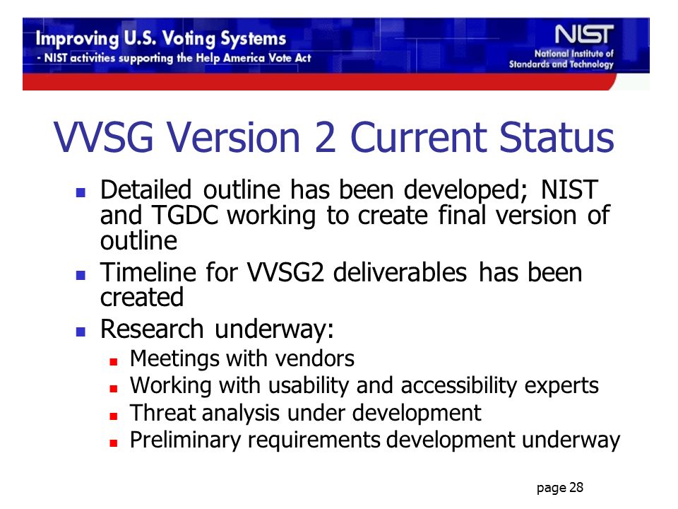page 28 VVSG Version 2 Current Status Detailed outline has been developed; NIST and TGDC working to create final version of outline Timeline for VVSG2 deliverables has been created Research underway: Meetings with vendors Working with usability and accessibility experts Threat analysis under development Preliminary requirements development underway
