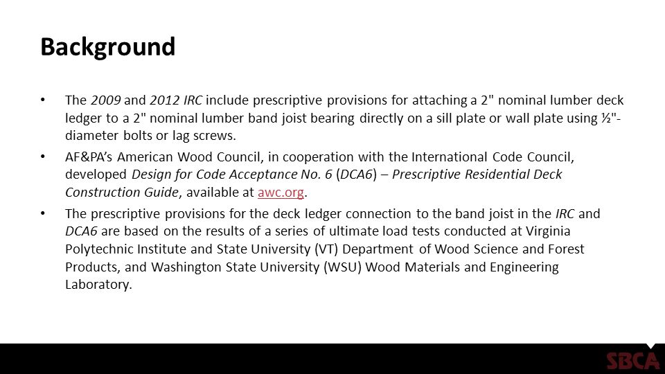 Background The 2009 and 2012 IRC include prescriptive provisions for attaching a 2 nominal lumber deck ledger to a 2 nominal lumber band joist bearing directly on a sill plate or wall plate using ½ - diameter bolts or lag screws.