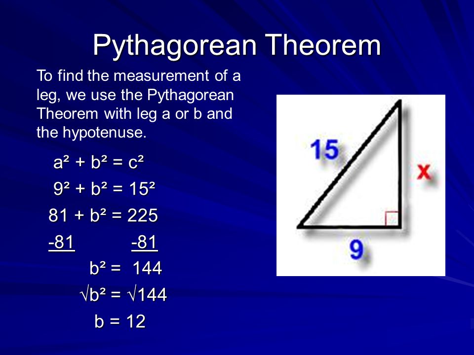 Pythagorean Theorem a² + b² = c² 9² + b² = 15² 81 + b² = b² = 144 √b² = √144 b = 12 To find the measurement of a leg, we use the Pythagorean Theorem with leg a or b and the hypotenuse.