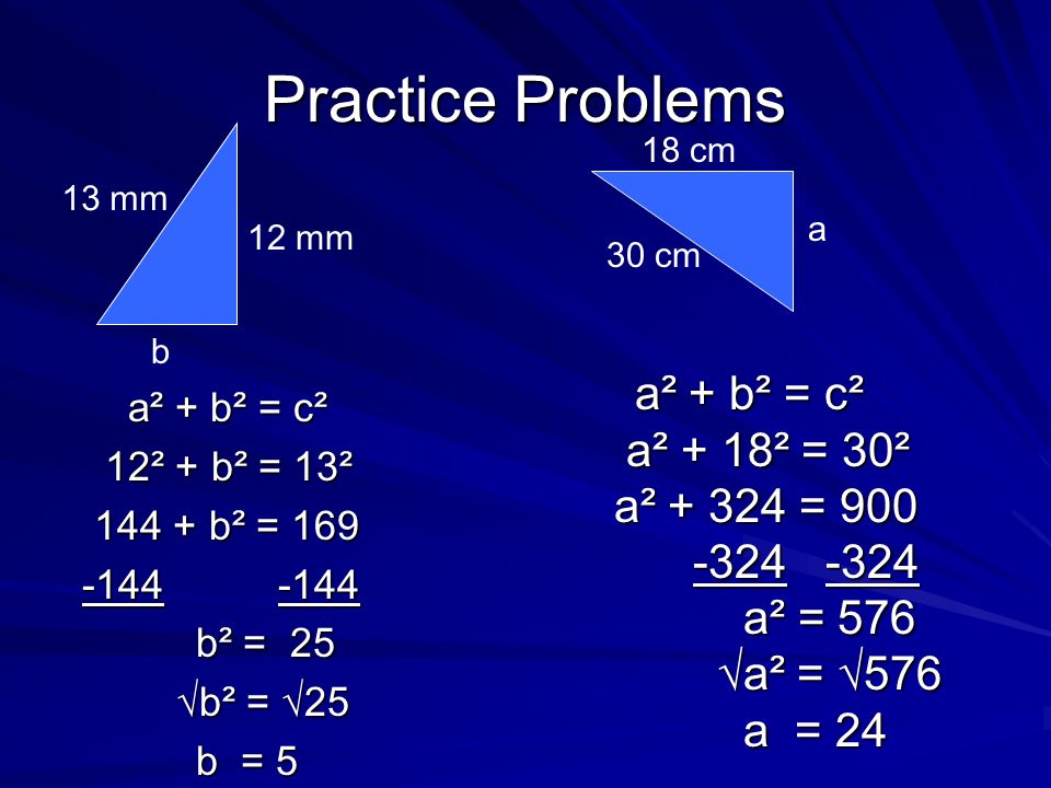 Practice Problems a² + b² = c² 12² + b² = 13² b² = b² = 25 √b² = √25 b = 5 12 mm 13 mm b 18 cm 30 cm a a² + b² = c² a² + 18² = == = 30² a² = a² = 576 √a² = √576 a = 24