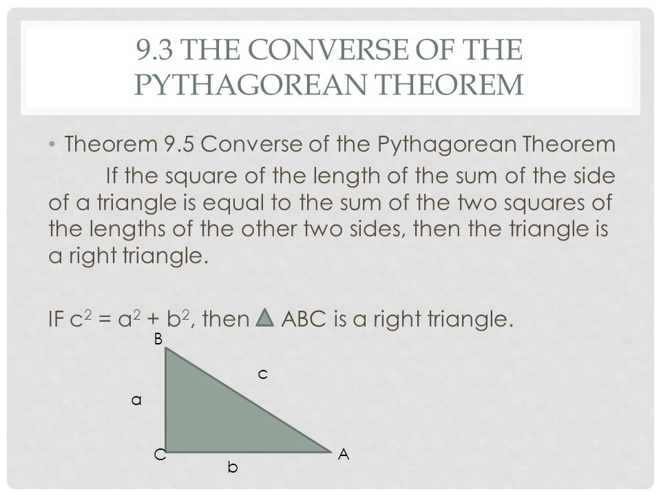 9.3 THE CONVERSE OF THE PYTHAGOREAN THEOREM Theorem 9.5 Converse of the Pythagorean Theorem If the square of the length of the sum of the side of a triangle is equal to the sum of the two squares of the lengths of the other two sides, then the triangle is a right triangle.