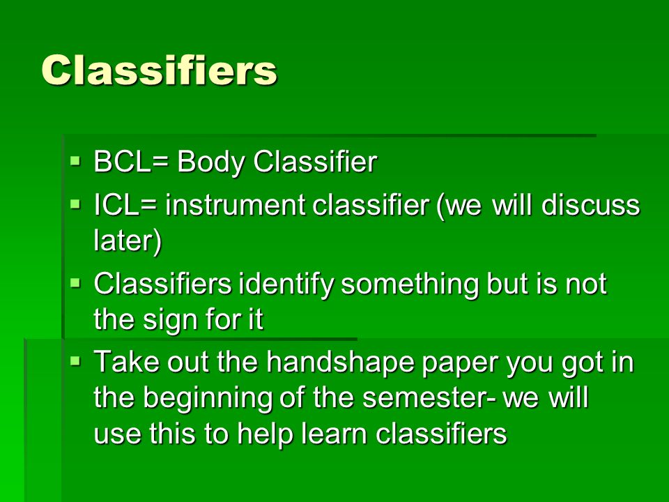 Classifiers  BCL= Body Classifier  ICL= instrument classifier (we will discuss later)  Classifiers identify something but is not the sign for it  Take out the handshape paper you got in the beginning of the semester- we will use this to help learn classifiers