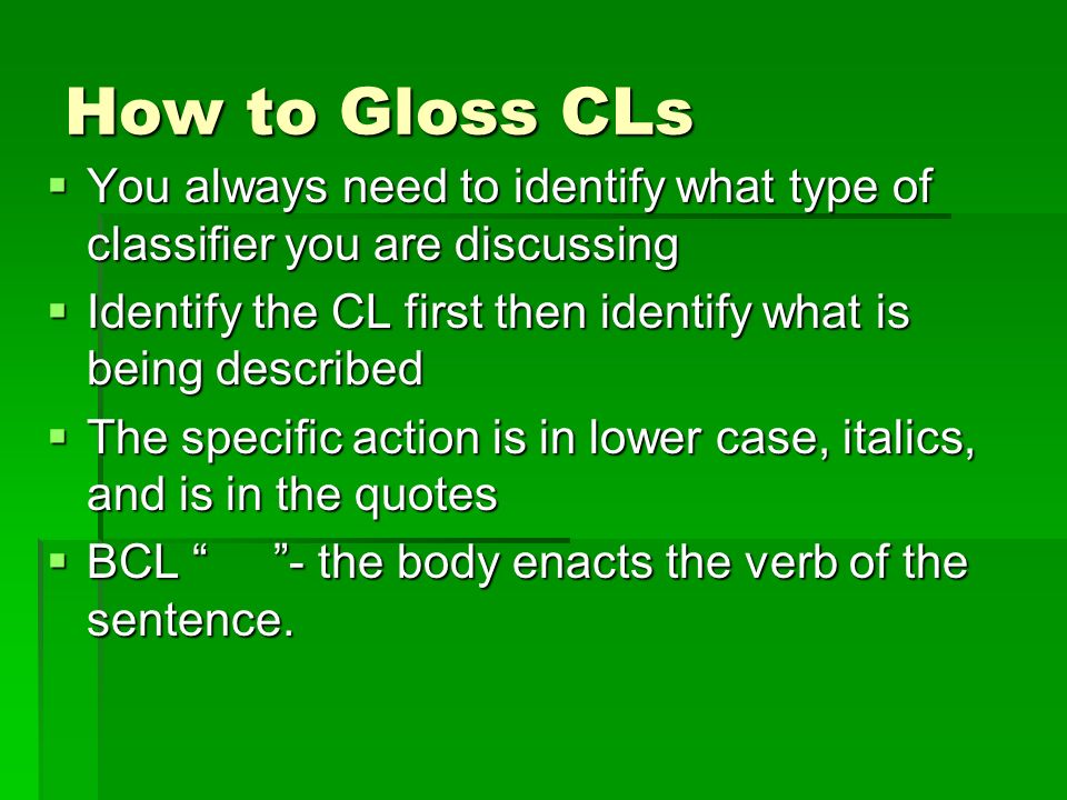 How to Gloss CLs  You always need to identify what type of classifier you are discussing  Identify the CL first then identify what is being described  The specific action is in lower case, italics, and is in the quotes  BCL - the body enacts the verb of the sentence.