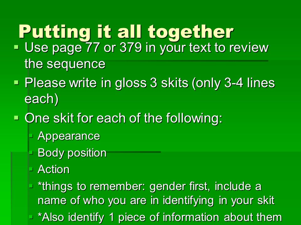 Putting it all together  Use page 77 or 379 in your text to review the sequence  Please write in gloss 3 skits (only 3-4 lines each)  One skit for each of the following:  Appearance  Body position  Action  *things to remember: gender first, include a name of who you are in identifying in your skit  *Also identify 1 piece of information about them
