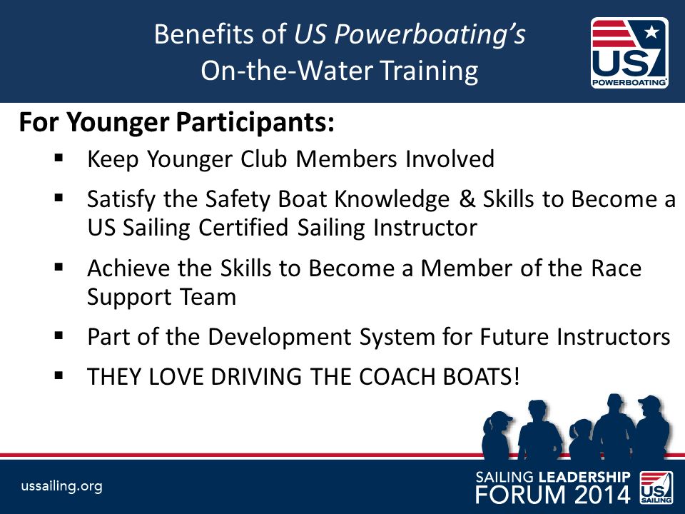 Benefits of US Powerboating’s On-the-Water Training For Younger Participants:  Keep Younger Club Members Involved  Satisfy the Safety Boat Knowledge & Skills to Become a US Sailing Certified Sailing Instructor  Achieve the Skills to Become a Member of the Race Support Team  Part of the Development System for Future Instructors  THEY LOVE DRIVING THE COACH BOATS!