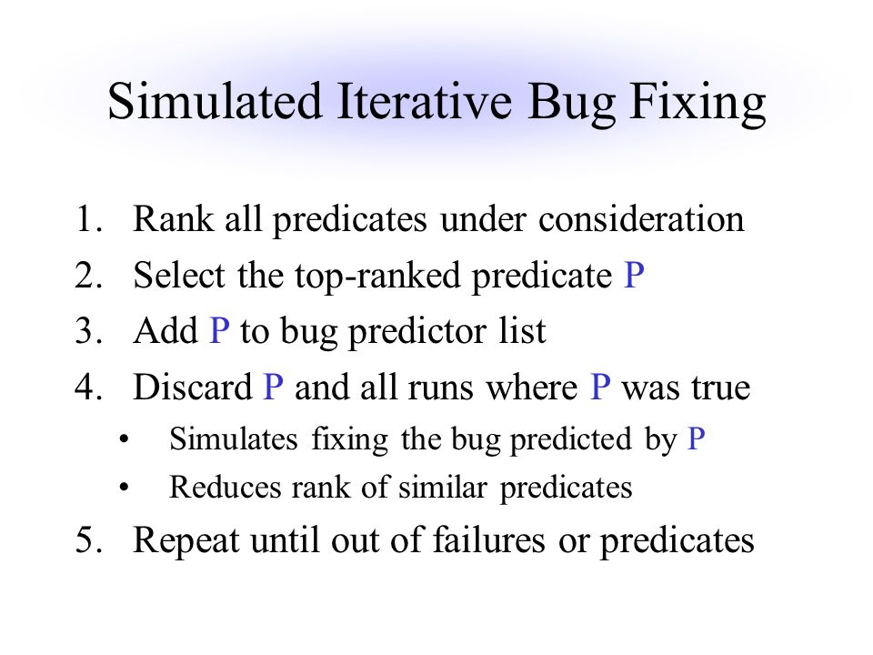 Simulated Iterative Bug Fixing 1.Rank all predicates under consideration 2.Select the top-ranked predicate P 3.Add P to bug predictor list 4.Discard P and all runs where P was true Simulates fixing the bug predicted by P Reduces rank of similar predicates 5.Repeat until out of failures or predicates