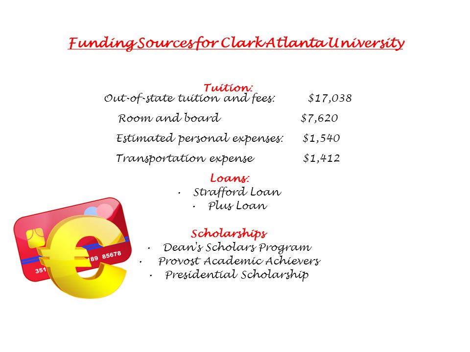 Funding Sources for Clark Atlanta University Tuition: Out-of-state tuition and fees: $17,038 Room and board $7,620 Estimated personal expenses: $1,540 Transportation expense $1,412 Loans: Strafford Loan Plus Loan Scholarships Dean s Scholars Program Provost Academic Achievers Presidential Scholarship