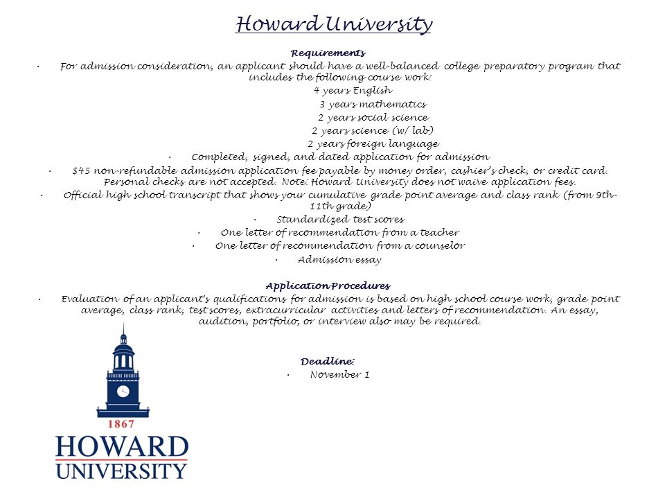 Howard University Requirements For admission consideration, an applicant should have a well-balanced college preparatory program that includes the following course work: 4 years English 3 years mathematics 2 years social science 2 years science (w/ lab) 2 years foreign language Completed, signed, and dated application for admission $45 non-refundable admission application fee payable by money order, cashier’s check, or credit card.