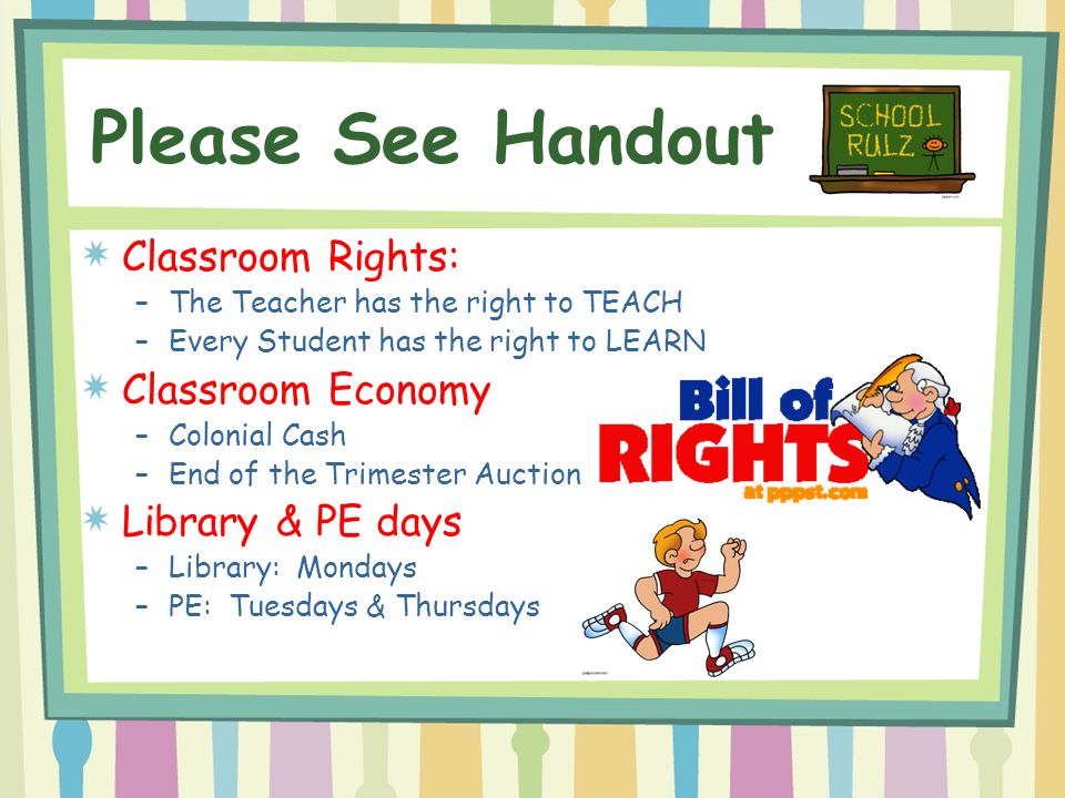 Please See Handout Classroom Rights: –The Teacher has the right to TEACH –Every Student has the right to LEARN Classroom Economy –Colonial Cash –End of the Trimester Auction Library & PE days –Library: Mondays –PE: Tuesdays & Thursdays