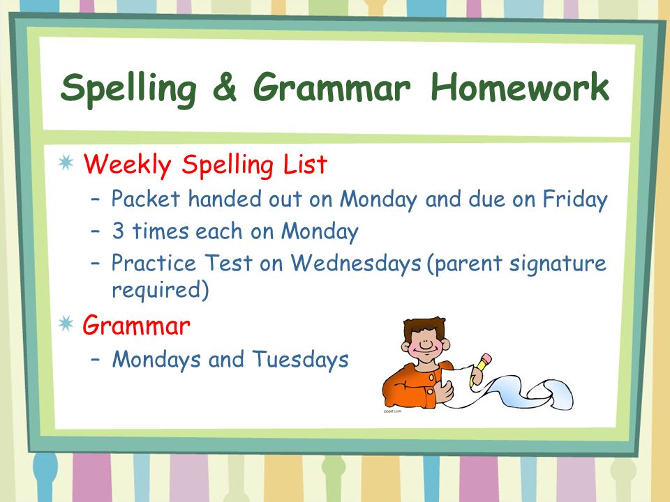 Spelling & Grammar Homework Weekly Spelling List –Packet handed out on Monday and due on Friday –3 times each on Monday –Practice Test on Wednesdays (parent signature required) Grammar –Mondays and Tuesdays