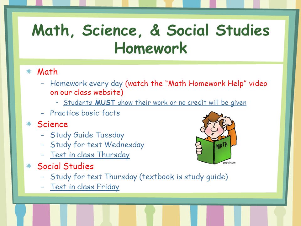 Math, Science, & Social Studies Homework Math –Homework every day (watch the Math Homework Help video on our class website) Students MUST show their work or no credit will be given –Practice basic facts Science –Study Guide Tuesday –Study for test Wednesday –Test in class Thursday Social Studies –Study for test Thursday (textbook is study guide) –Test in class Friday