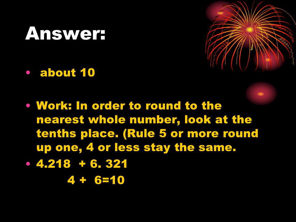 Answer: about 10 Work: In order to round to the nearest whole number, look at the tenths place.