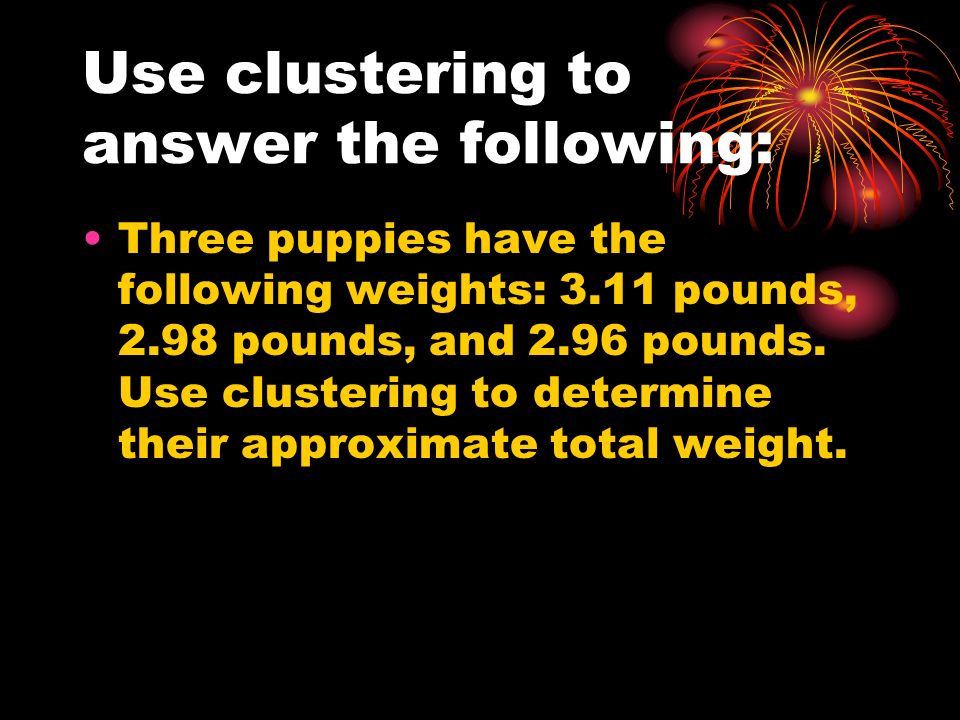 Use clustering to answer the following: Three puppies have the following weights: 3.11 pounds, 2.98 pounds, and 2.96 pounds.