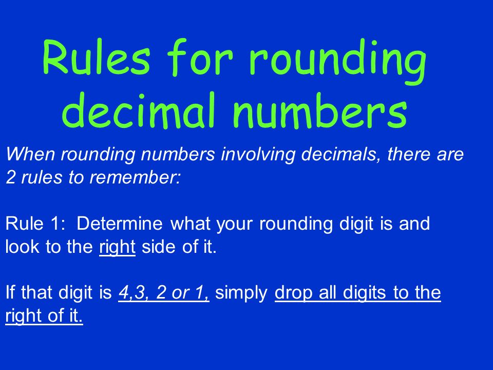 Rules for rounding decimal numbers When rounding numbers involving decimals, there are 2 rules to remember: Rule 1: Determine what your rounding digit is and look to the right side of it.