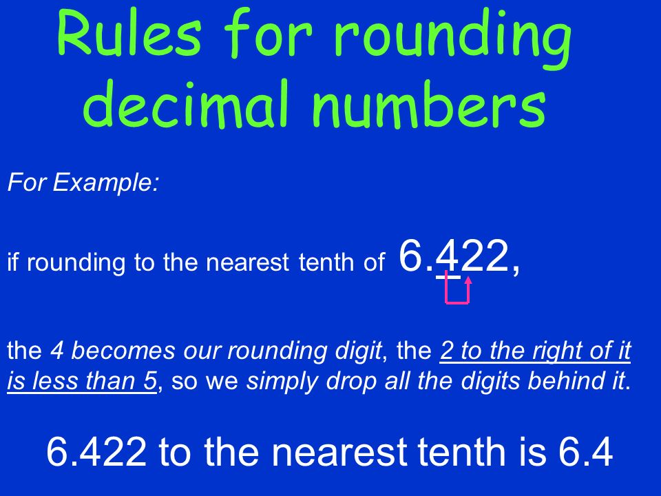 Rules for rounding decimal numbers For Example: if rounding to the nearest tenth of 6.422, the 4 becomes our rounding digit, the 2 to the right of it is less than 5, so we simply drop all the digits behind it.