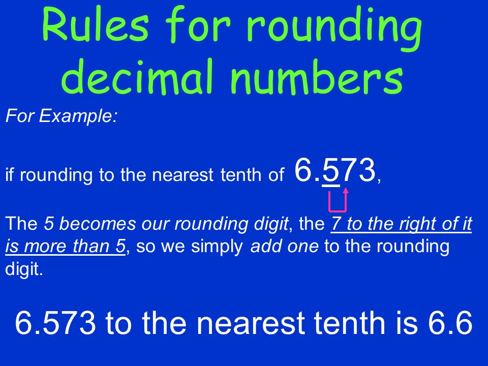 Rules for rounding decimal numbers For Example: if rounding to the nearest tenth of 6.573, The 5 becomes our rounding digit, the 7 to the right of it is more than 5, so we simply add one to the rounding digit.