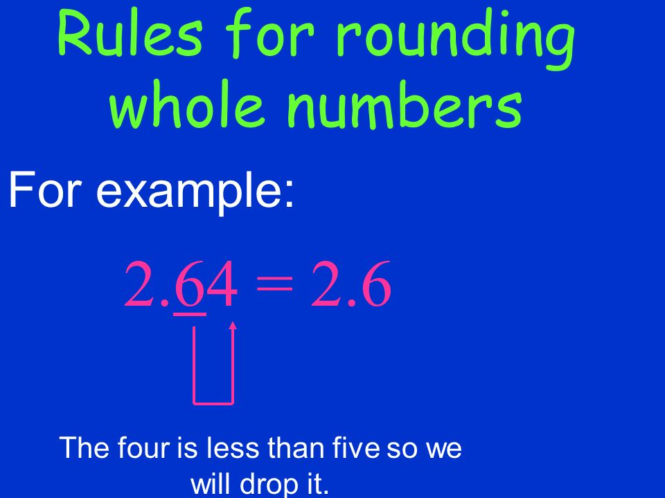 Rules for rounding whole numbers 2.64 = 2.6 For example: The four is less than five so we will drop it.