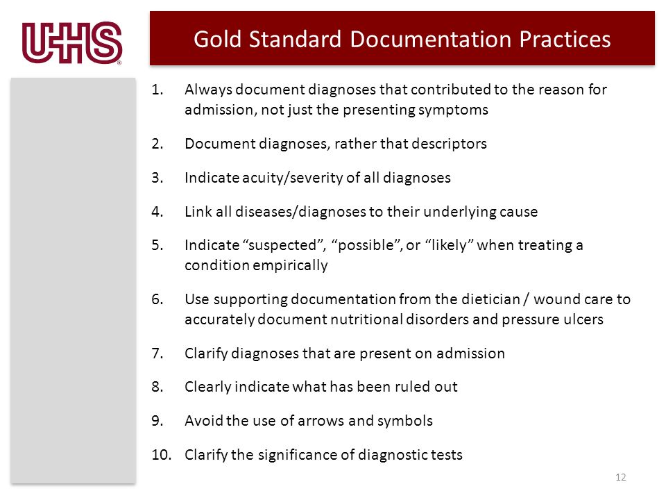 Gold Standard Documentation Practices 1.Always document diagnoses that contributed to the reason for admission, not just the presenting symptoms 2.Document diagnoses, rather that descriptors 3.Indicate acuity/severity of all diagnoses 4.Link all diseases/diagnoses to their underlying cause 5.Indicate suspected , possible , or likely when treating a condition empirically 6.Use supporting documentation from the dietician / wound care to accurately document nutritional disorders and pressure ulcers 7.Clarify diagnoses that are present on admission 8.Clearly indicate what has been ruled out 9.Avoid the use of arrows and symbols 10.Clarify the significance of diagnostic tests 12