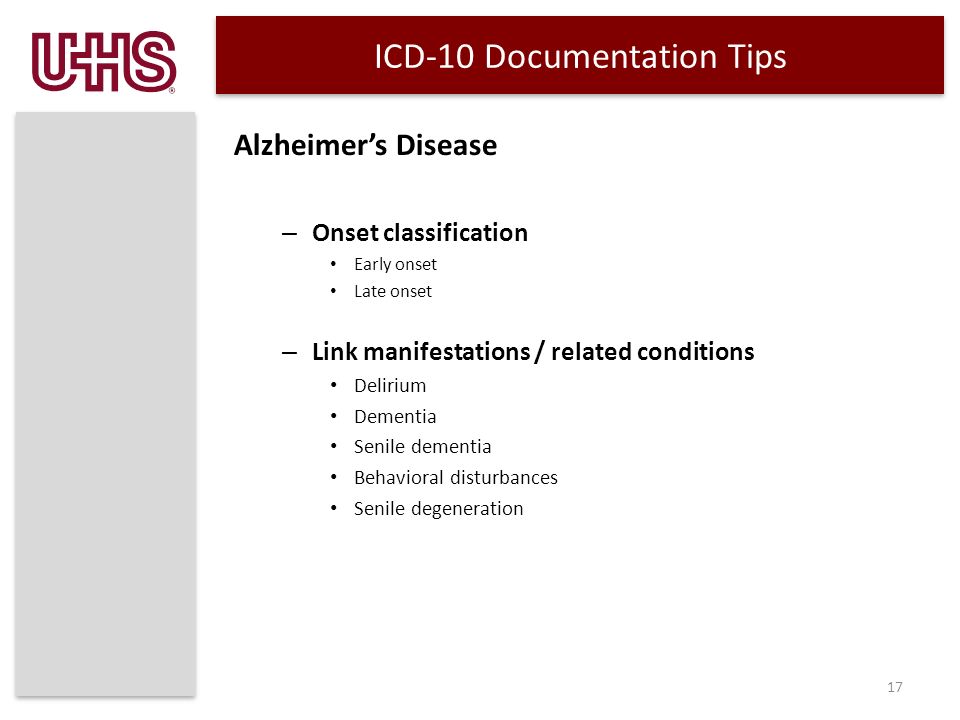 ICD-10 Documentation Tips Alzheimer’s Disease – Onset classification Early onset Late onset – Link manifestations / related conditions Delirium Dementia Senile dementia Behavioral disturbances Senile degeneration 17