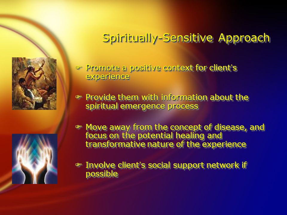 Spiritually-Sensitive Approach FPromote a positive context for client’s experience FProvide them with information about the spiritual emergence process FMove away from the concept of disease, and focus on the potential healing and transformative nature of the experience FInvolve client’s social support network if possible FPromote a positive context for client’s experience FProvide them with information about the spiritual emergence process FMove away from the concept of disease, and focus on the potential healing and transformative nature of the experience FInvolve client’s social support network if possible