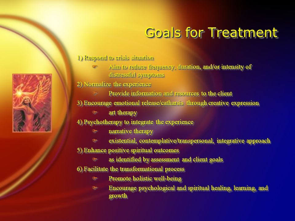Goals for Treatment 1) Respond to crisis situation FAim to reduce frequency, duration, and/or intensity of distressful symptoms 2) Normalize the experience FProvide information and resources to the client 3) Encourage emotional release/catharsis through creative expression Fart therapy 4) Psychotherapy to integrate the experience Fnarrative therapy Fexistential, contemplative/transpersonal, integrative approach 5) Enhance positive spiritual outcomes Fas identified by assessment and client goals 6) Facilitate the transformational process FPromote holistic well-being FEncourage psychological and spiritual healing, learning, and growth 1) Respond to crisis situation FAim to reduce frequency, duration, and/or intensity of distressful symptoms 2) Normalize the experience FProvide information and resources to the client 3) Encourage emotional release/catharsis through creative expression Fart therapy 4) Psychotherapy to integrate the experience Fnarrative therapy Fexistential, contemplative/transpersonal, integrative approach 5) Enhance positive spiritual outcomes Fas identified by assessment and client goals 6) Facilitate the transformational process FPromote holistic well-being FEncourage psychological and spiritual healing, learning, and growth