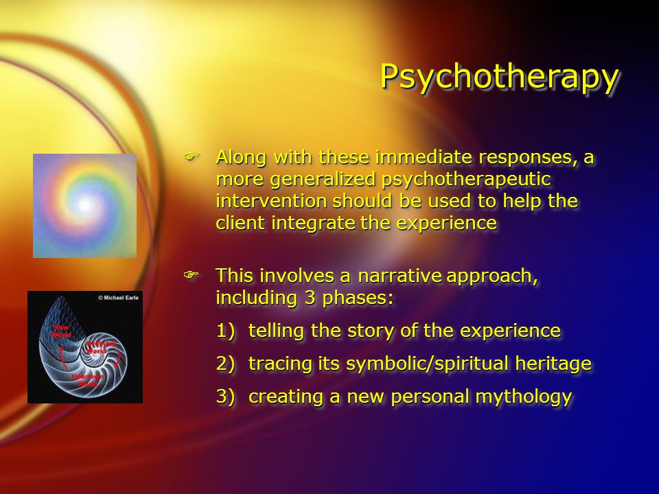 PsychotherapyPsychotherapy FAlong with these immediate responses, a more generalized psychotherapeutic intervention should be used to help the client integrate the experience FThis involves a narrative approach, including 3 phases: 1)telling the story of the experience 2)tracing its symbolic/spiritual heritage 3)creating a new personal mythology FAlong with these immediate responses, a more generalized psychotherapeutic intervention should be used to help the client integrate the experience FThis involves a narrative approach, including 3 phases: 1)telling the story of the experience 2)tracing its symbolic/spiritual heritage 3)creating a new personal mythology