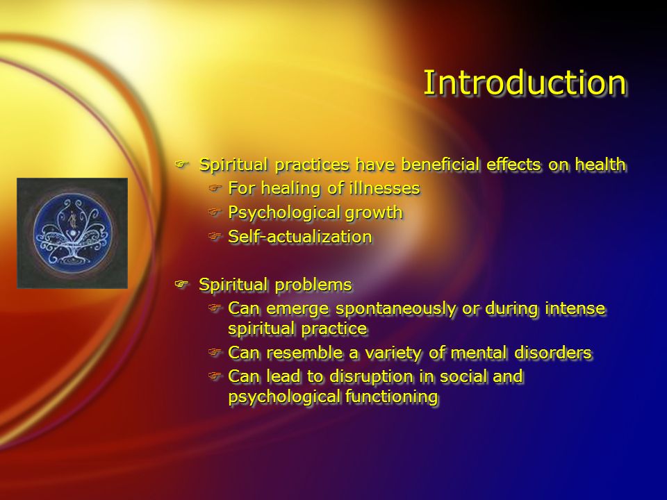 IntroductionIntroduction FSpiritual practices have beneficial effects on health FFor healing of illnesses FPsychological growth FSelf-actualization FSpiritual problems FCan emerge spontaneously or during intense spiritual practice FCan resemble a variety of mental disorders FCan lead to disruption in social and psychological functioning FSpiritual practices have beneficial effects on health FFor healing of illnesses FPsychological growth FSelf-actualization FSpiritual problems FCan emerge spontaneously or during intense spiritual practice FCan resemble a variety of mental disorders FCan lead to disruption in social and psychological functioning