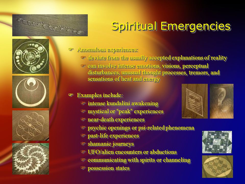 Spiritual Emergencies FAnomalous experiences: Fdeviate from the usually accepted explanations of reality Fcan involve intense emotions, visions, perceptual disturbances, unusual thought processes, tremors, and sensations of heat and energy FExamples include: Fintense kundalini awakening  mystical or peak experiences Fnear-death experiences Fpsychic openings or psi-related phenomena Fpast-life experiences Fshamanic journeys FUFO/alien encounters or abductions Fcommunicating with spirits or channeling Fpossession states FAnomalous experiences: Fdeviate from the usually accepted explanations of reality Fcan involve intense emotions, visions, perceptual disturbances, unusual thought processes, tremors, and sensations of heat and energy FExamples include: Fintense kundalini awakening  mystical or peak experiences Fnear-death experiences Fpsychic openings or psi-related phenomena Fpast-life experiences Fshamanic journeys FUFO/alien encounters or abductions Fcommunicating with spirits or channeling Fpossession states
