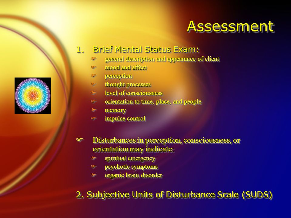 AssessmentAssessment 1.Brief Mental Status Exam: Fgeneral description and appearance of client Fmood and affect Fperception Fthought processes Flevel of consciousness Forientation to time, place, and people Fmemory Fimpulse control FDisturbances in perception, consciousness, or orientation may indicate: Fspiritual emergency Fpsychotic symptoms Forganic brain disorder 2.