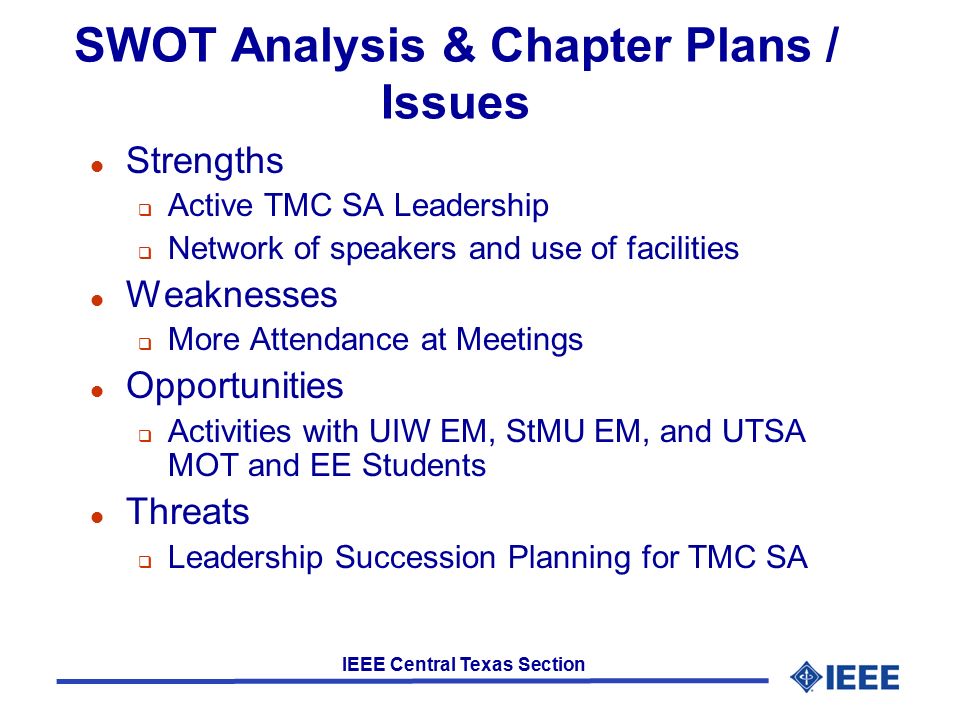 IEEE Central Texas Section SWOT Analysis & Chapter Plans / Issues l Strengths  Active TMC SA Leadership  Network of speakers and use of facilities l Weaknesses  More Attendance at Meetings l Opportunities  Activities with UIW EM, StMU EM, and UTSA MOT and EE Students l Threats  Leadership Succession Planning for TMC SA