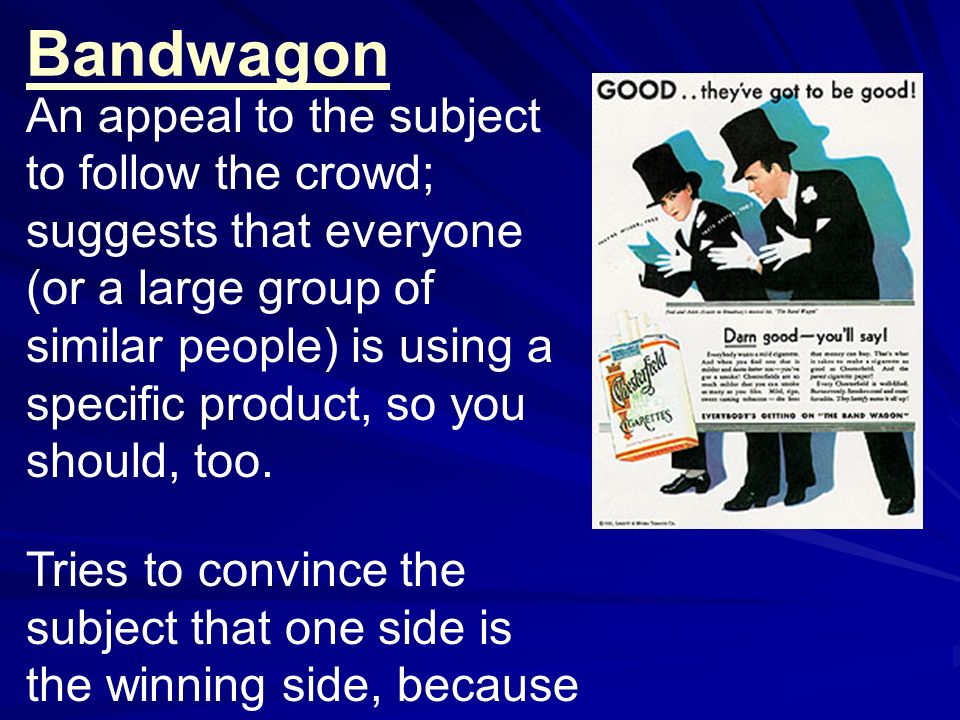 Bandwagon An appeal to the subject to follow the crowd; suggests that everyone (or a large group of similar people) is using a specific product, so you should, too.