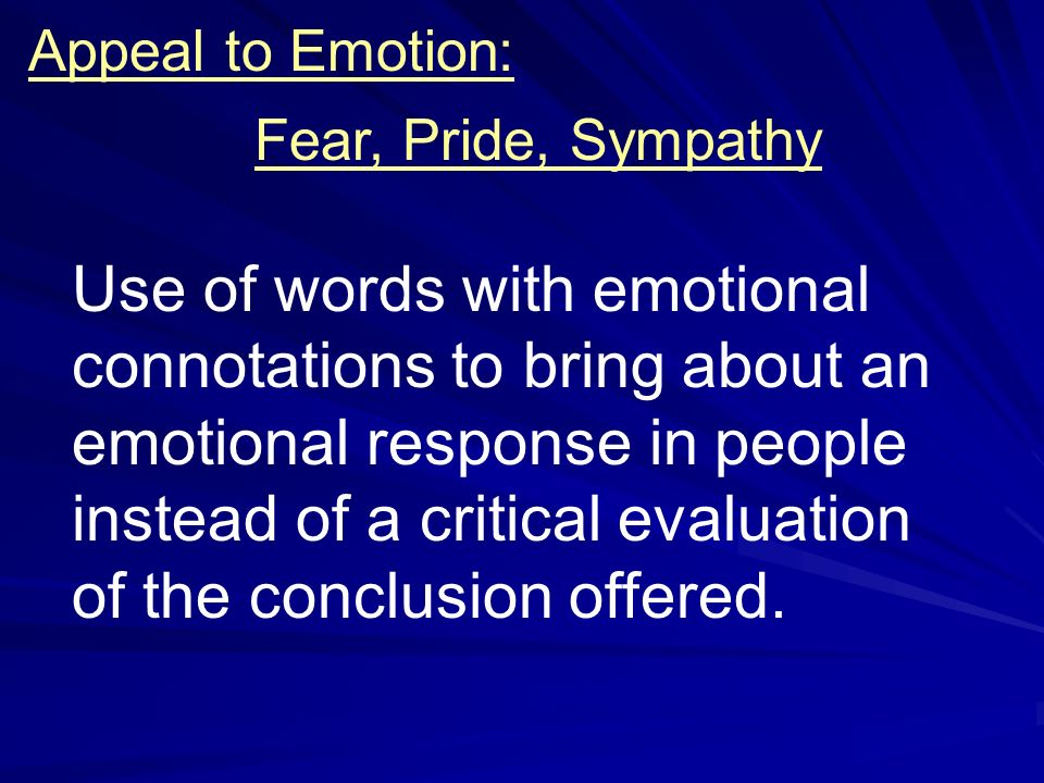 Appeal to Emotion: Fear, Pride, Sympathy Use of words with emotional connotations to bring about an emotional response in people instead of a critical evaluation of the conclusion offered.