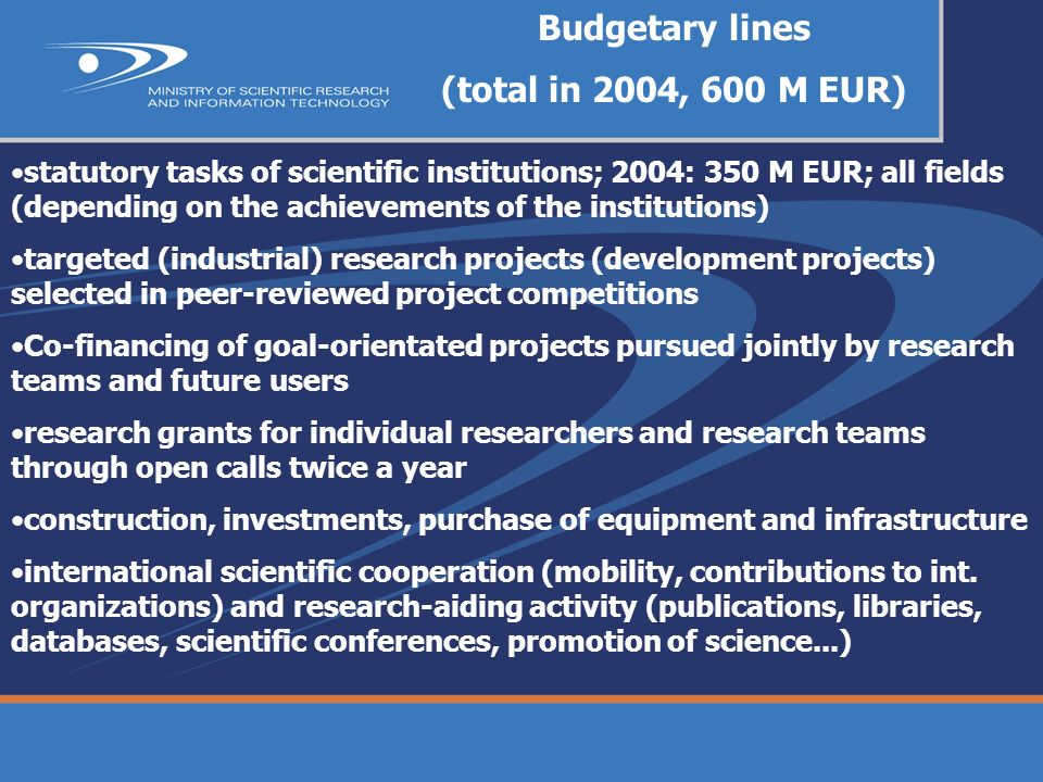Budgetary lines (total in 2004, 600 M EUR) statutory tasks of scientific institutions; 2004: 350 M EUR; all fields (depending on the achievements of the institutions) targeted (industrial) research projects (development projects) selected in peer-reviewed project competitions Co-financing of goal-orientated projects pursued jointly by research teams and future users research grants for individual researchers and research teams through open calls twice a year construction, investments, purchase of equipment and infrastructure international scientific cooperation (mobility, contributions to int.