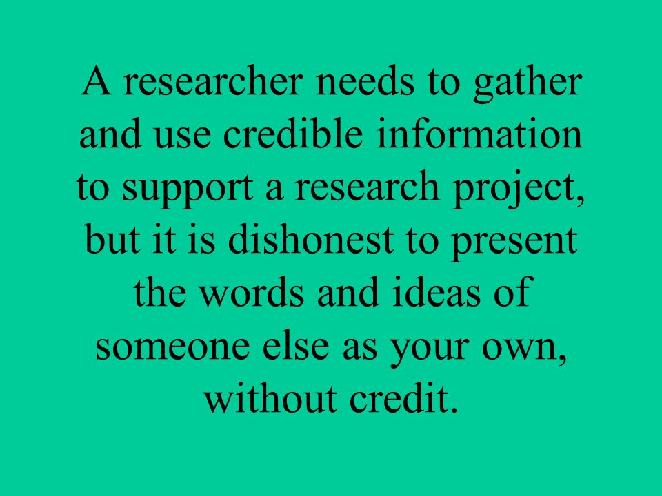 A researcher needs to gather and use credible information to support a research project, but it is dishonest to present the words and ideas of someone else as your own, without credit.