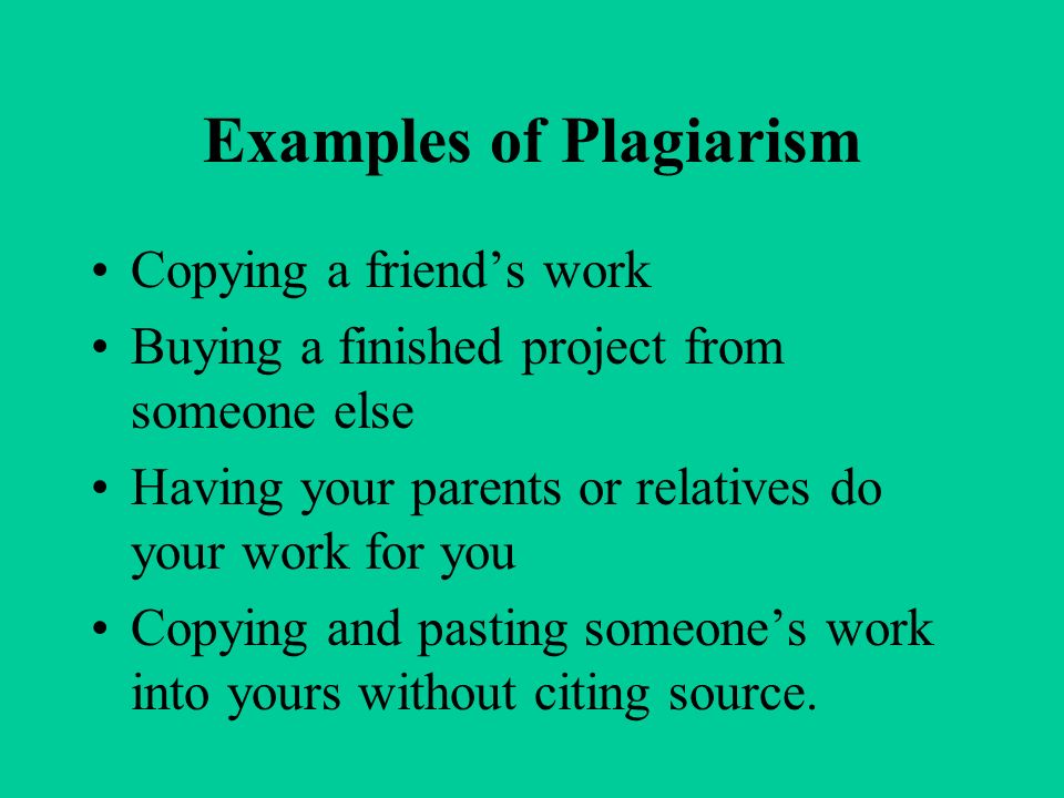 Examples of Plagiarism Copying a friend’s work Buying a finished project from someone else Having your parents or relatives do your work for you Copying and pasting someone’s work into yours without citing source.